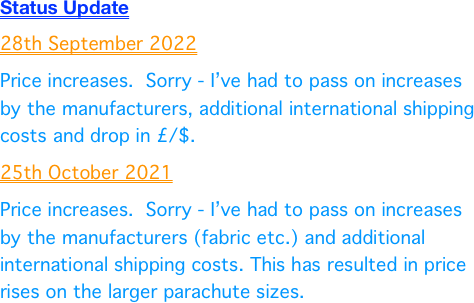 Status Update
28th September 2022
Price increases.  Sorry - I’ve had to pass on increases by the manufacturers, additional international shipping costs and drop in £/$.
25th October 2021
Price increases.  Sorry - I’ve had to pass on increases by the manufacturers (fabric etc.) and additional international shipping costs. This has resulted in price rises on the larger parachute sizes.
